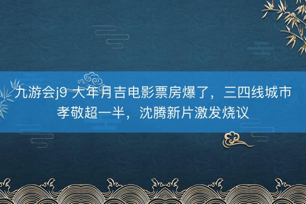 九游会j9 大年月吉电影票房爆了，三四线城市孝敬超一半，沈腾新片激发烧议