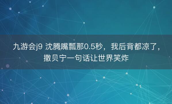 九游会j9 沈腾嘴瓢那0.5秒，我后背都凉了，撒贝宁一句话让世界笑炸