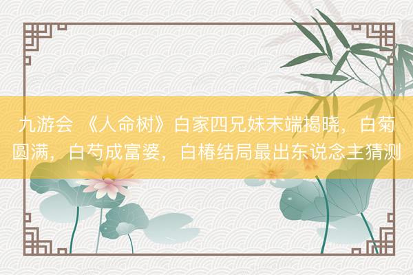 九游会 《人命树》白家四兄妹末端揭晓，白菊圆满，白芍成富婆，白椿结局最出东说念主猜测