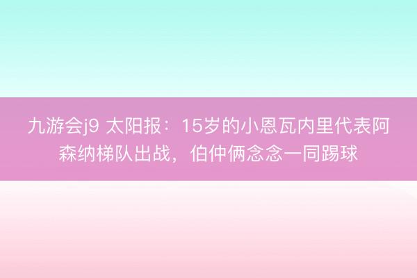 九游会j9 太阳报：15岁的小恩瓦内里代表阿森纳梯队出战，伯仲俩念念一同踢球