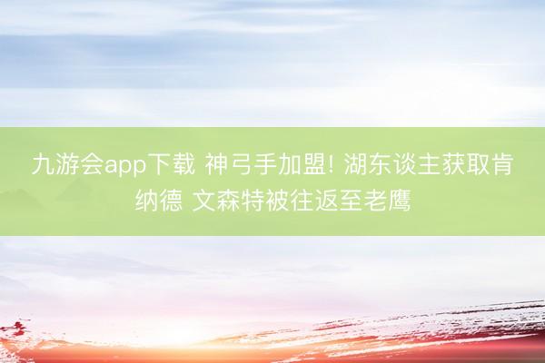 九游会app下载 神弓手加盟! 湖东谈主获取肯纳德 文森特被往返至老鹰
