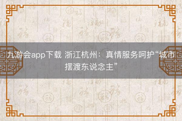 九游会app下载 浙江杭州:真情服务呵护“城市摆渡东说念主”