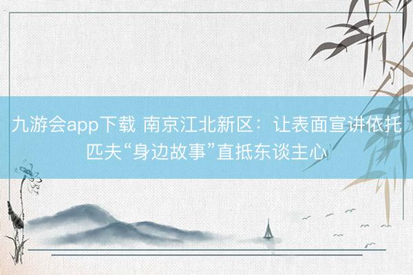 九游会app下载 南京江北新区：让表面宣讲依托匹夫“身边故事”直抵东谈主心