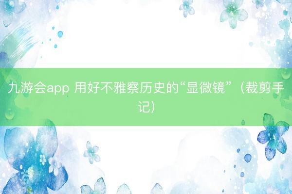 九游会app 用好不雅察历史的“显微镜”(裁剪手记)