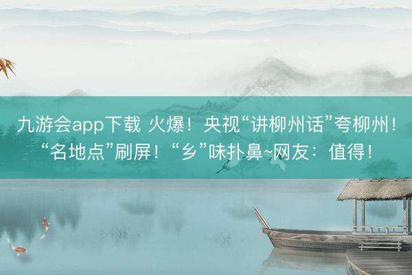 九游会app下载 火爆!央视“讲柳州话”夸柳州!“名地点”刷屏!“乡”味扑鼻~网友:值得!