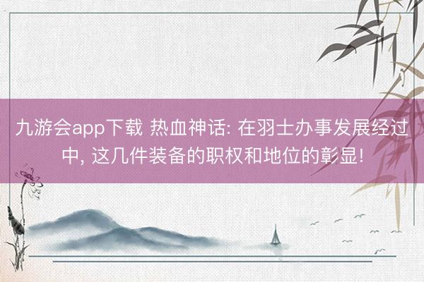 九游会app下载 热血神话: 在羽士办事发展经过中， 这几件装备的职权和地位的彰显!