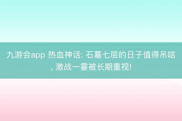 九游会app 热血神话: 石墓七层的日子值得吊唁， 激战一霎被长期重视!
