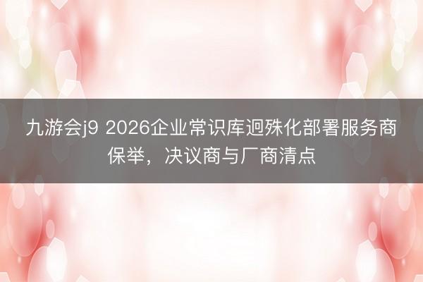 九游会j9 2026企业常识库迥殊化部署服务商保举,决议商与厂商清点
