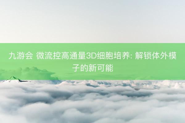九游会 微流控高通量3D细胞培养: 解锁体外模子的新可能