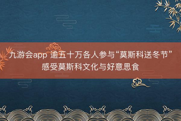 九游会app 逾五十万各人参与“莫斯科送冬节”感受莫斯科文化与好意思食