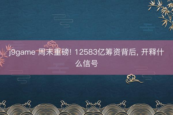 j9game 周末重磅! 12583亿筹资背后, 开释什么信号