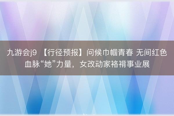九游会j9 【行径预报】问候巾帼青春 无间红色血脉“她”力量,女改动家袼褙事业展