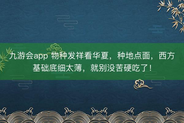 九游会app 物种发祥看华夏,种地点面,西方基础底细太薄,就别没苦硬吃了!