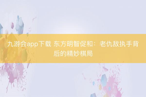 九游会app下载 东方明智促和:老仇敌执手背后的精妙棋局