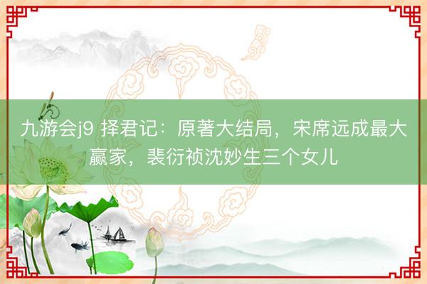 九游会j9 择君记：原著大结局，宋席远成最大赢家，裴衍祯沈妙生三个女儿