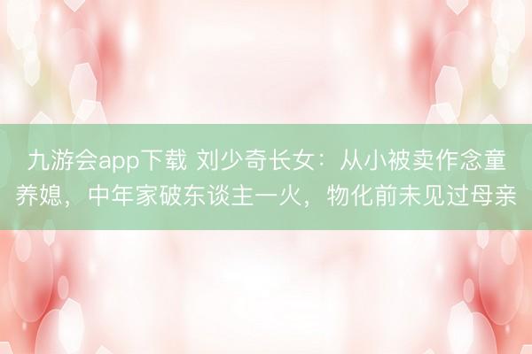 九游会app下载 刘少奇长女:从小被卖作念童养媳,中年家破东谈主一火,物化前未见过母亲