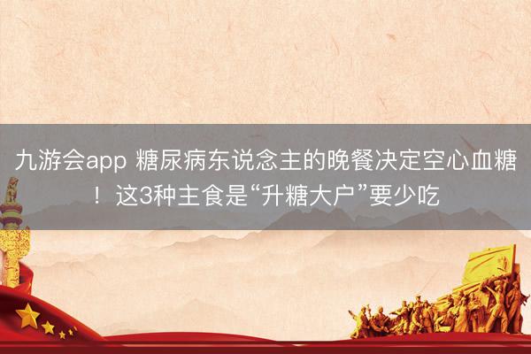 九游会app 糖尿病东说念主的晚餐决定空心血糖!这3种主食是“升糖大户”要少吃