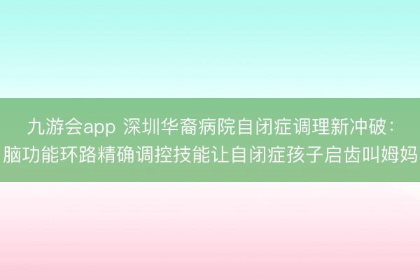 九游会app 深圳华裔病院自闭症调理新冲破：脑功能环路精确调控技能让自闭症孩子启齿叫姆妈