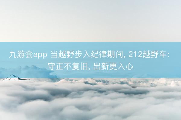 九游会app 当越野步入纪律期间， 212越野车: 守正不复旧， 出新更入心