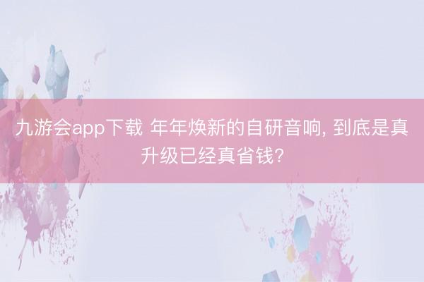 九游会app下载 年年焕新的自研音响， 到底是真升级已经真省钱?