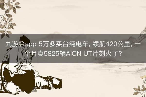 九游会app 5万多买台纯电车， 续航420公里， 一个月卖5825辆AION UT片刻火了?