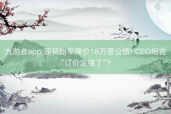 九游会app 莲花跑车降价18万惹公愤! CEO坦言“订价定错了”?