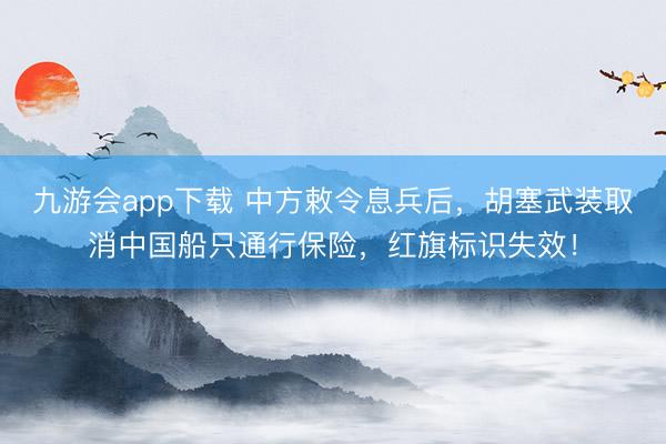 九游会app下载 中方敕令息兵后，胡塞武装取消中国船只通行保险，红旗标识失效！