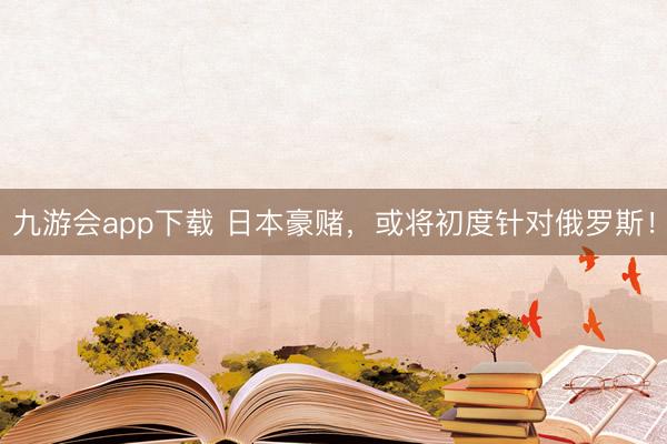 九游会app下载 日本豪赌，或将初度针对俄罗斯！
