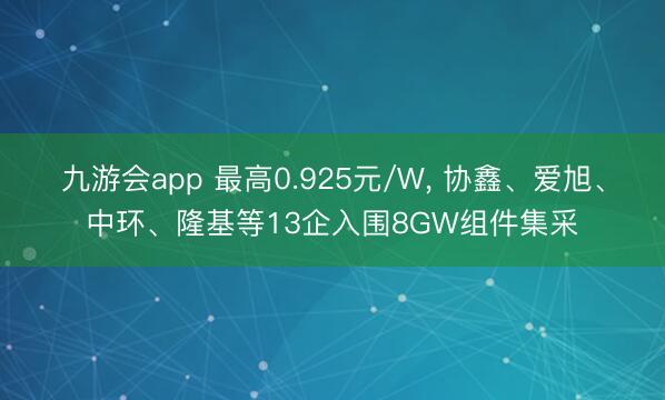 九游会app 最高0.925元/W， 协鑫、爱旭、中环、隆基等13企入围8GW组件集采