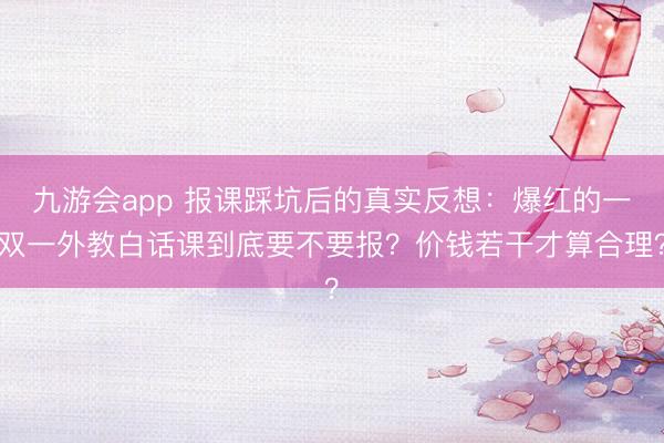 九游会app 报课踩坑后的真实反想：爆红的一双一外教白话课到底要不要报？价钱若干才算合理？