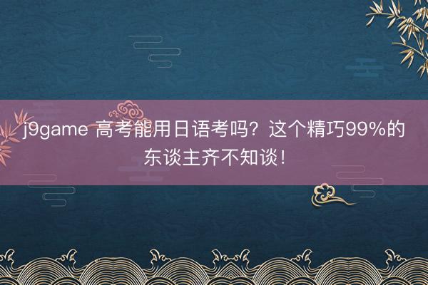 j9game 高考能用日语考吗？这个精巧99%的东谈主齐不知谈！
