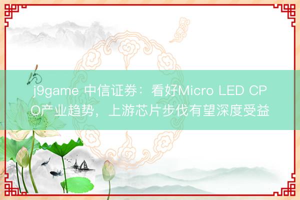 j9game 中信证券:看好Micro LED CPO产业趋势,上游芯片步伐有望深度受益