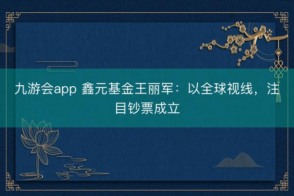 九游会app 鑫元基金王丽军：以全球视线，注目钞票成立