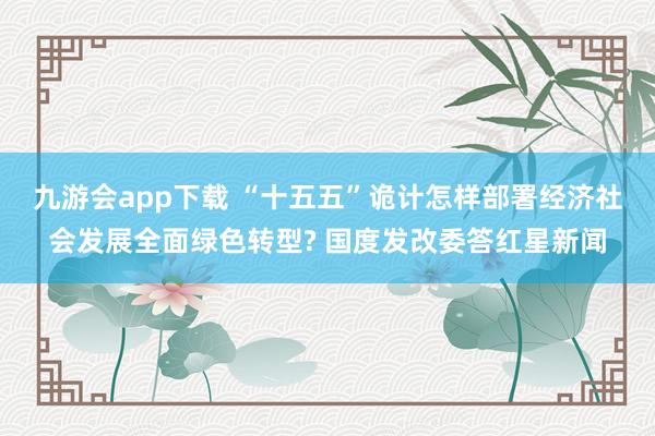 九游会app下载 “十五五”诡计怎样部署经济社会发展全面绿色转型? 国度发改委答红星新闻
