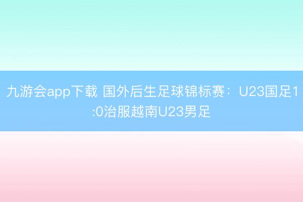 九游会app下载 国外后生足球锦标赛：U23国足1:0治服越南U23男足