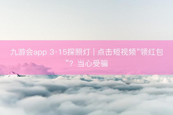 九游会app 3·15探照灯 | 点击短视频“领红包”？当心受骗