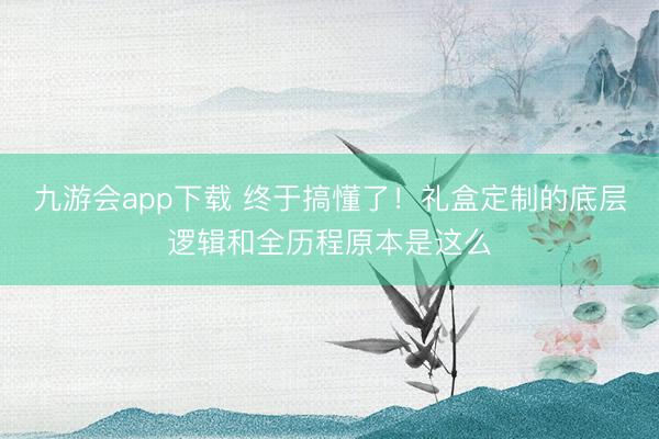 九游会app下载 终于搞懂了!礼盒定制的底层逻辑和全历程原本是这么