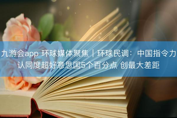 九游会app 环球媒体聚焦|环球民调:中国指令力认同度超好意思国5个百分点 创最大差距