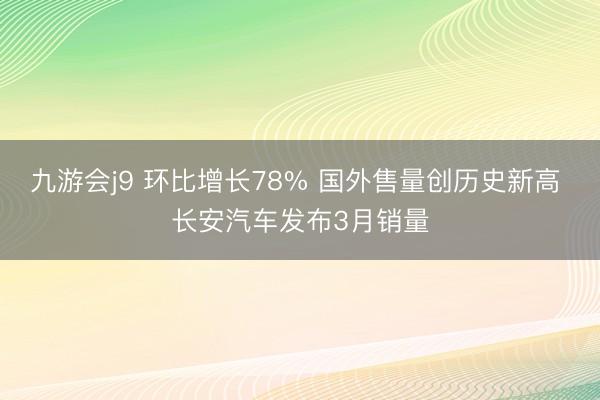 九游会j9 环比增长78% 国外售量创历史新高 长安汽车发布3月销量