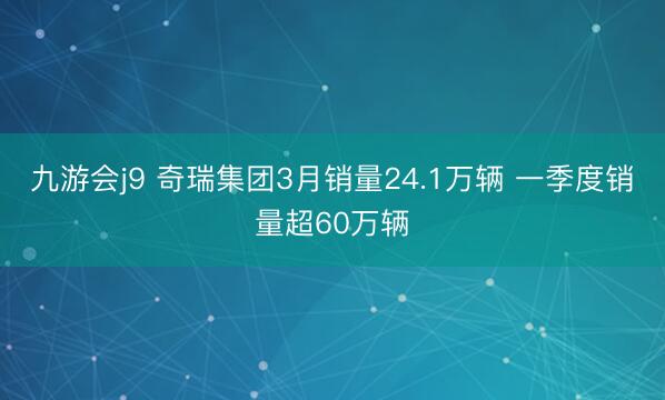 九游会j9 奇瑞集团3月销量24.1万辆 一季度销量超60万辆