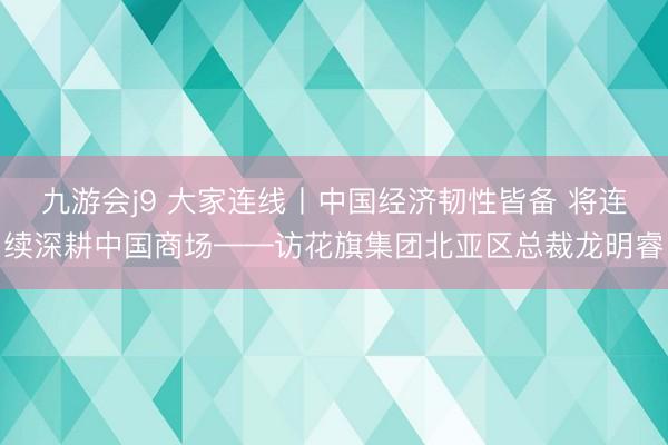 九游会j9 大家连线丨中国经济韧性皆备 将连续深耕中国商场——访花旗集团北亚区总裁龙明睿