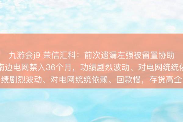 九游会j9 荣信汇科:前次遗漏左强被留置协助拜访、此次遗漏左强被南边电网禁入36个月,功绩剧烈波动、对电网统统依赖、回款慢,存货高企