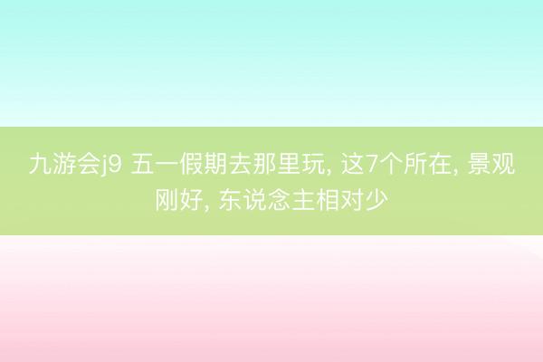 九游会j9 五一假期去那里玩， 这7个所在， 景观刚好， 东说念主相对少