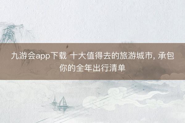 九游会app下载 十大值得去的旅游城市, 承包你的全年出行清单