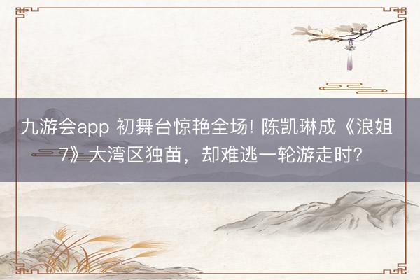 九游会app 初舞台惊艳全场! 陈凯琳成《浪姐 7》大湾区独苗，却难逃一轮游走时?