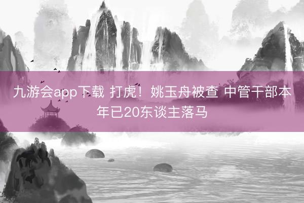 九游会app下载 打虎!姚玉舟被查 中管干部本年已20东谈主落马