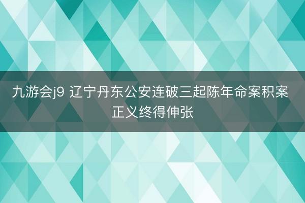 九游会j9 辽宁丹东公安连破三起陈年命案积案 正义终得伸张
