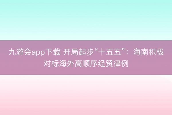 九游会app下载 开局起步“十五五”：海南积极对标海外高顺序经贸律例