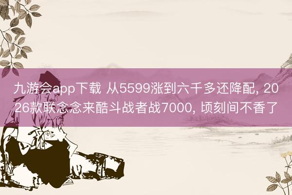 九游会app下载 从5599涨到六千多还降配， 2026款联念念来酷斗战者战7000， 顷刻间不香了