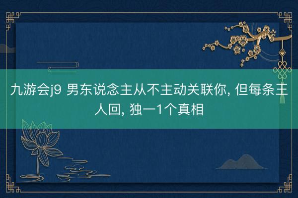 九游会j9 男东说念主从不主动关联你， 但每条王人回， 独一1个真相
